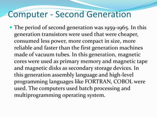 Computer - Second Generation
 The period of second generation was 1959-1965. In this
generation transistors were used that were cheaper,
consumed less power, more compact in size, more
reliable and faster than the first generation machines
made of vacuum tubes. In this generation, magnetic
cores were used as primary memory and magnetic tape
and magnetic disks as secondary storage devices. In
this generation assembly language and high-level
programming languages like FORTRAN, COBOL were
used. The computers used batch processing and
multiprogramming operating system.
 