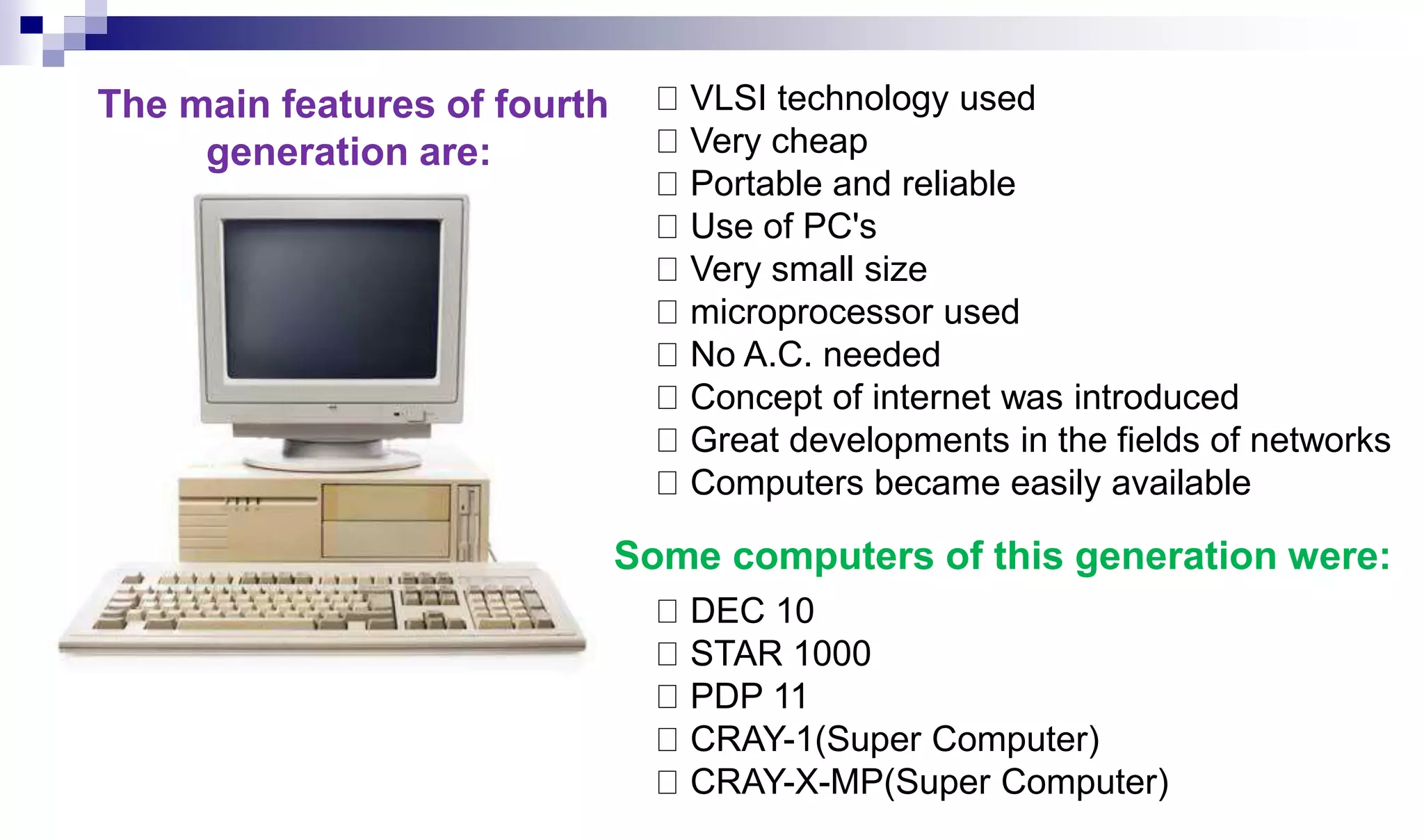 VLSI technology used
Very cheap
Portable and reliable
Use of PC's
Very small size
microprocessor used
No A.C. needed
Concept of internet was introduced
Great developments in the fields of networks
Computers became easily available
DEC 10
STAR 1000
PDP 11
CRAY-1(Super Computer)
CRAY-X-MP(Super Computer)
The main features of fourth
generation are:
Some computers of this generation were:
 
