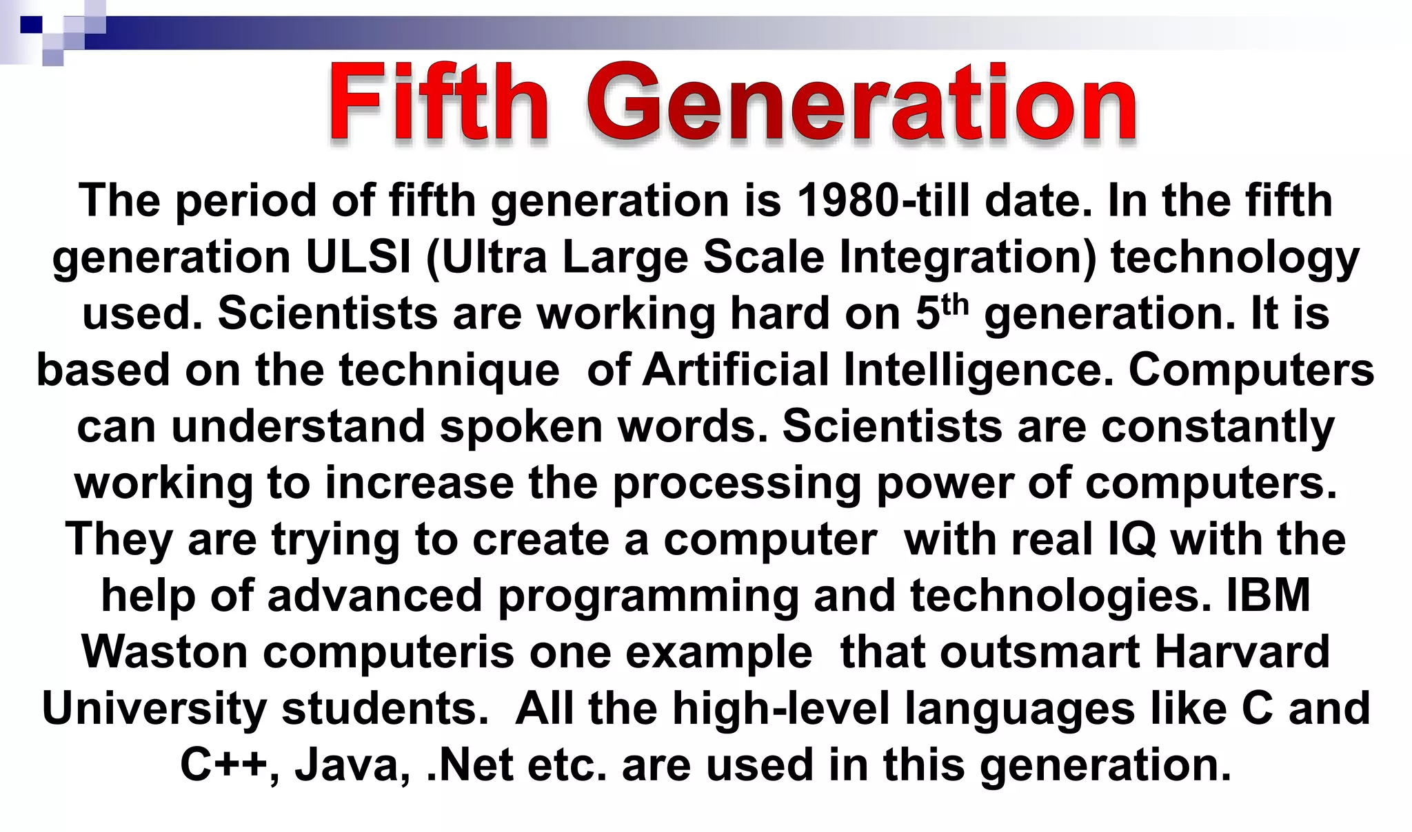 The period of fifth generation is 1980-till date. In the fifth
generation ULSI (Ultra Large Scale Integration) technology
used. Scientists are working hard on 5th generation. It is
based on the technique of Artificial Intelligence. Computers
can understand spoken words. Scientists are constantly
working to increase the processing power of computers.
They are trying to create a computer with real IQ with the
help of advanced programming and technologies. IBM
Waston computeris one example that outsmart Harvard
University students. All the high-level languages like C and
C++, Java, .Net etc. are used in this generation.
 