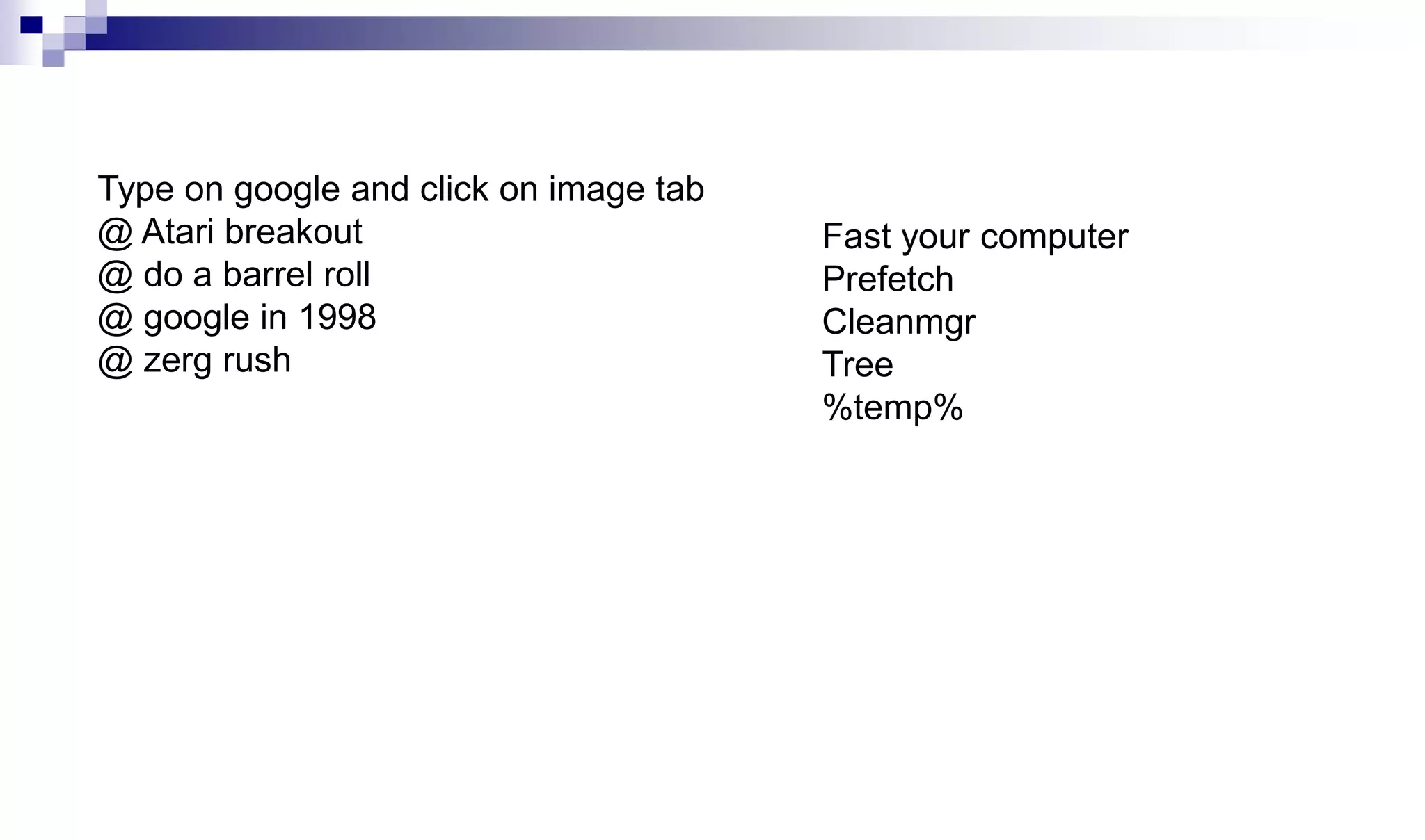 Type on google and click on image tab
@ Atari breakout
@ do a barrel roll
@ google in 1998
@ zerg rush
Fast your computer
Prefetch
Cleanmgr
Tree
%temp%
 