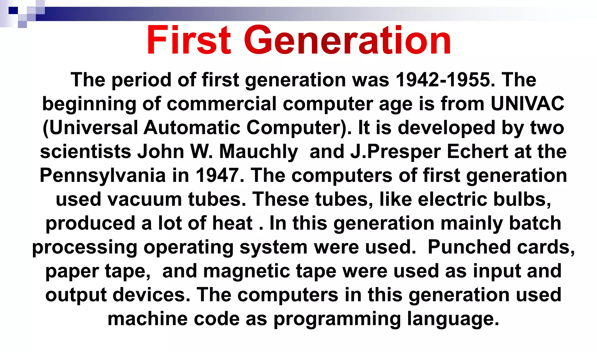 The period of first generation was 1942-1955. The
beginning of commercial computer age is from UNIVAC
(Universal Automatic Computer). It is developed by two
scientists John W. Mauchly and J.Presper Echert at the
Pennsylvania in 1947. The computers of first generation
used vacuum tubes. These tubes, like electric bulbs,
produced a lot of heat . In this generation mainly batch
processing operating system were used. Punched cards,
paper tape, and magnetic tape were used as input and
output devices. The computers in this generation used
machine code as programming language.
 