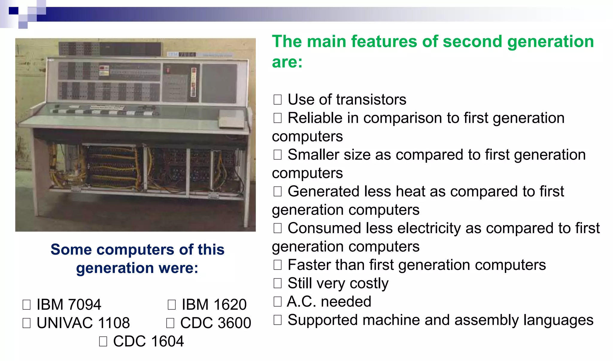 The main features of second generation
are:
Use of transistors
Reliable in comparison to first generation
computers
Smaller size as compared to first generation
computers
Generated less heat as compared to first
generation computers
Consumed less electricity as compared to first
generation computers
Faster than first generation computers
Still very costly
A.C. needed
Supported machine and assembly languages
Some computers of this
generation were:
IBM 7094 IBM 1620
UNIVAC 1108 CDC 3600
CDC 1604
 