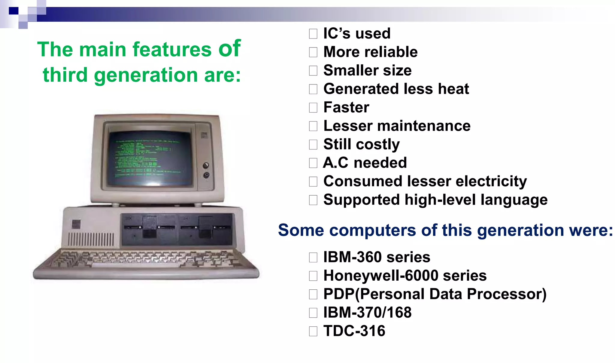 IC’s used
More reliable
Smaller size
Generated less heat
Faster
Lesser maintenance
Still costly
A.C needed
Consumed lesser electricity
Supported high-level language
IBM-360 series
Honeywell-6000 series
PDP(Personal Data Processor)
IBM-370/168
TDC-316
The main features of
third generation are:
Some computers of this generation were:
 