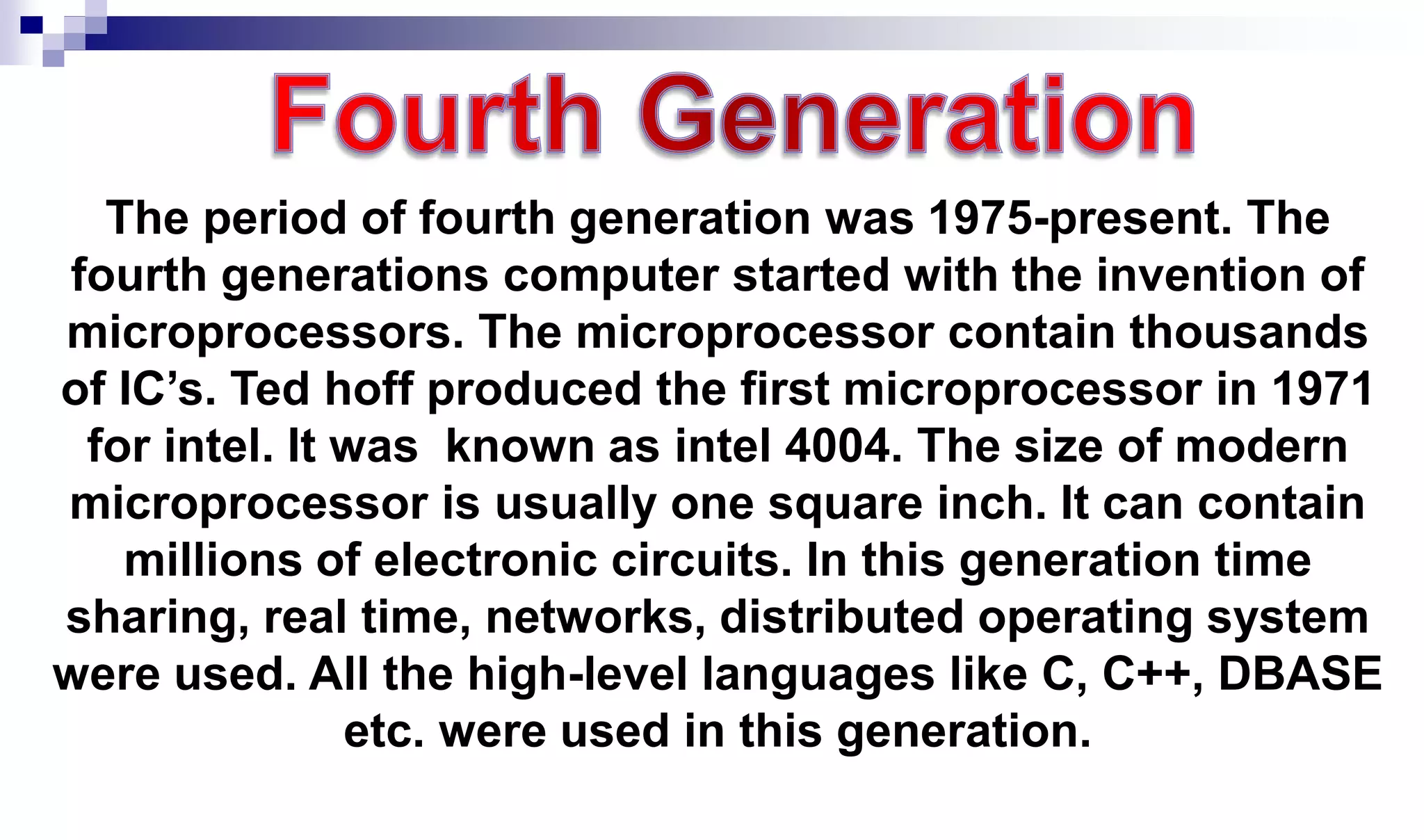 The period of fourth generation was 1975-present. The
fourth generations computer started with the invention of
microprocessors. The microprocessor contain thousands
of IC’s. Ted hoff produced the first microprocessor in 1971
for intel. It was known as intel 4004. The size of modern
microprocessor is usually one square inch. It can contain
millions of electronic circuits. In this generation time
sharing, real time, networks, distributed operating system
were used. All the high-level languages like C, C++, DBASE
etc. were used in this generation.
 