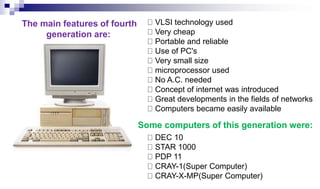 VLSI technology used
Very cheap
Portable and reliable
Use of PC's
Very small size
microprocessor used
No A.C. needed
Concept of internet was introduced
Great developments in the fields of networks
Computers became easily available
DEC 10
STAR 1000
PDP 11
CRAY-1(Super Computer)
CRAY-X-MP(Super Computer)
The main features of fourth
generation are:
Some computers of this generation were:
 
