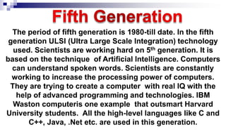 The period of fifth generation is 1980-till date. In the fifth
generation ULSI (Ultra Large Scale Integration) technology
used. Scientists are working hard on 5th generation. It is
based on the technique of Artificial Intelligence. Computers
can understand spoken words. Scientists are constantly
working to increase the processing power of computers.
They are trying to create a computer with real IQ with the
help of advanced programming and technologies. IBM
Waston computeris one example that outsmart Harvard
University students. All the high-level languages like C and
C++, Java, .Net etc. are used in this generation.
 