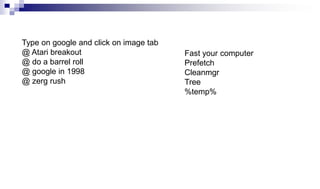 Type on google and click on image tab
@ Atari breakout
@ do a barrel roll
@ google in 1998
@ zerg rush
Fast your computer
Prefetch
Cleanmgr
Tree
%temp%
 