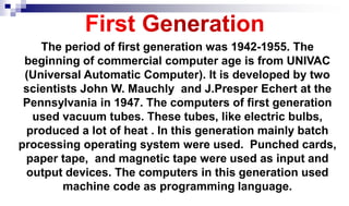 The period of first generation was 1942-1955. The
beginning of commercial computer age is from UNIVAC
(Universal Automatic Computer). It is developed by two
scientists John W. Mauchly and J.Presper Echert at the
Pennsylvania in 1947. The computers of first generation
used vacuum tubes. These tubes, like electric bulbs,
produced a lot of heat . In this generation mainly batch
processing operating system were used. Punched cards,
paper tape, and magnetic tape were used as input and
output devices. The computers in this generation used
machine code as programming language.
 