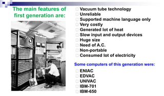 Vacuum tube technology
Unreliable
Supported machine language only
Very costly
Generated lot of heat
Slow input and output devices
Huge size
Need of A.C.
Non-portable
Consumed lot of electricity
ENIAC
EDVAC
UNIVAC
IBM-701
IBM-650
The main features of
first generation are:
Some computers of this generation were:
 