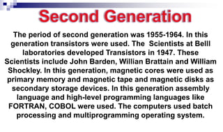 The period of second generation was 1955-1964. In this
generation transistors were used. The Scientists at Belll
laboratories developed Transistors in 1947. These
Scientists include John Barden, Willian Brattain and William
Shockley. In this generation, magnetic cores were used as
primary memory and magnetic tape and magnetic disks as
secondary storage devices. In this generation assembly
language and high-level programming languages like
FORTRAN, COBOL were used. The computers used batch
processing and multiprogramming operating system.
 