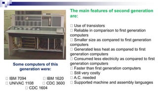 The main features of second generation
are:
Use of transistors
Reliable in comparison to first generation
computers
Smaller size as compared to first generation
computers
Generated less heat as compared to first
generation computers
Consumed less electricity as compared to first
generation computers
Faster than first generation computers
Still very costly
A.C. needed
Supported machine and assembly languages
Some computers of this
generation were:
IBM 7094 IBM 1620
UNIVAC 1108 CDC 3600
CDC 1604
 
