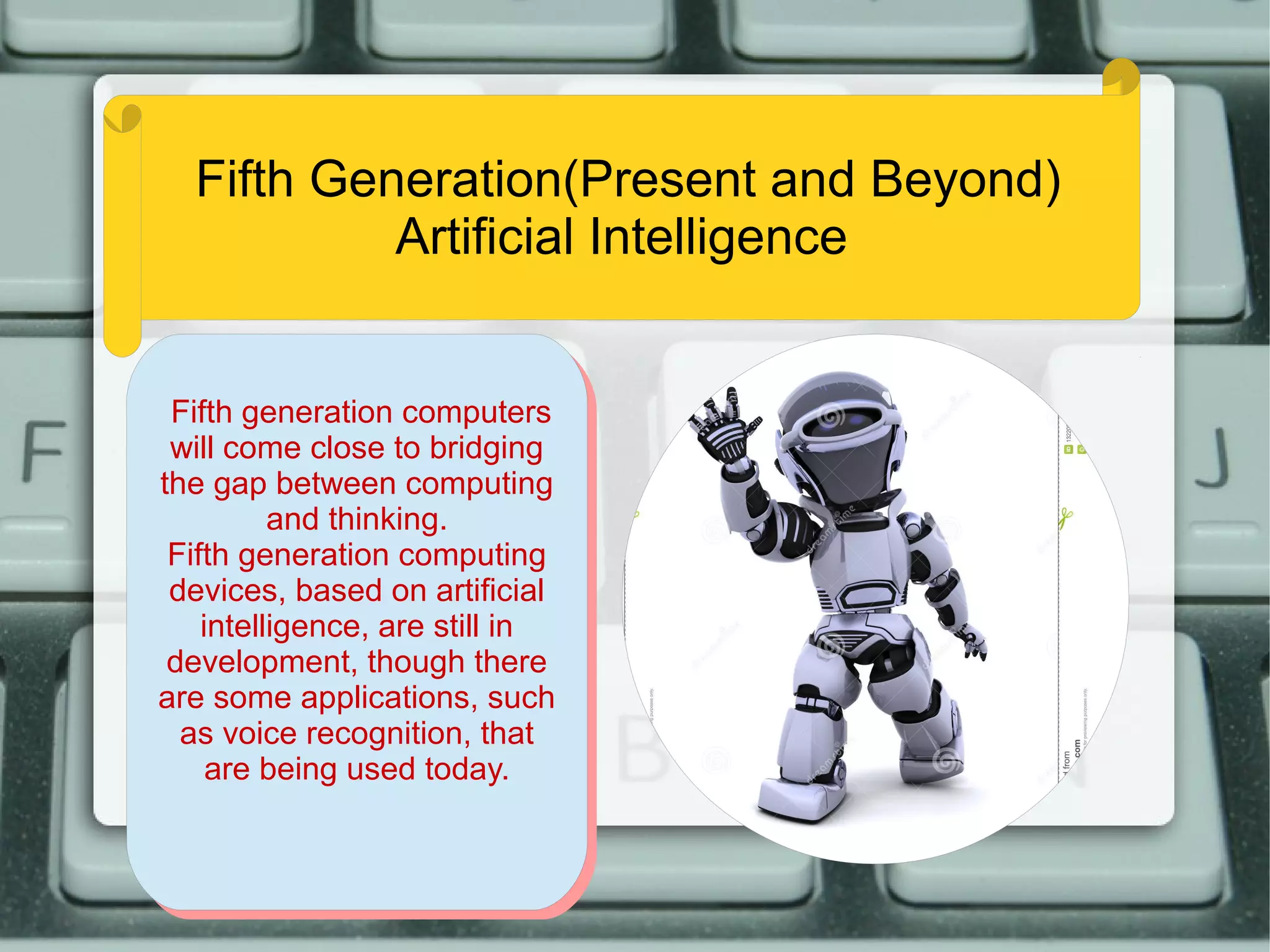 Fifth Generation(Present and Beyond)
Artificial Intelligence
Fifth generation computers
will come close to bridging
the gap between computing
and thinking.
Fifth generation computing
devices, based on artificial
intelligence, are still in
development, though there
are some applications, such
as voice recognition, that
are being used today.
Fifth generation computers
will come close to bridging
the gap between computing
and thinking.
Fifth generation computing
devices, based on artificial
intelligence, are still in
development, though there
are some applications, such
as voice recognition, that
are being used today.
 