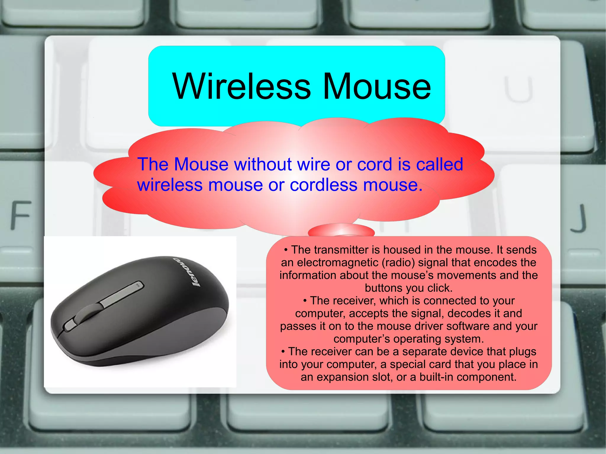 Wireless Mouse
The Mouse without wire or cord is called
wireless mouse or cordless mouse.
• The transmitter is housed in the mouse. It sends
an electromagnetic (radio) signal that encodes the
information about the mouse’s movements and the
buttons you click.
• The receiver, which is connected to your
computer, accepts the signal, decodes it and
passes it on to the mouse driver software and your
computer’s operating system.
• The receiver can be a separate device that plugs
into your computer, a special card that you place in
an expansion slot, or a built-in component.
 