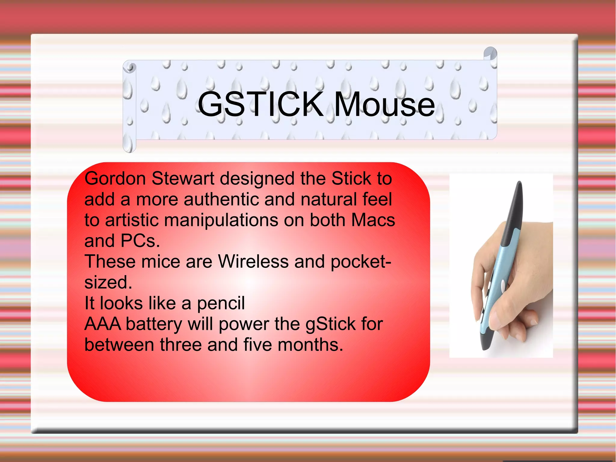 GSTICK Mouse
Gordon Stewart designed the Stick to
add a more authentic and natural feel
to artistic manipulations on both Macs
and PCs.
These mice are Wireless and pocket-
sized.
It looks like a pencil
AAA battery will power the gStick for
between three and five months.
 