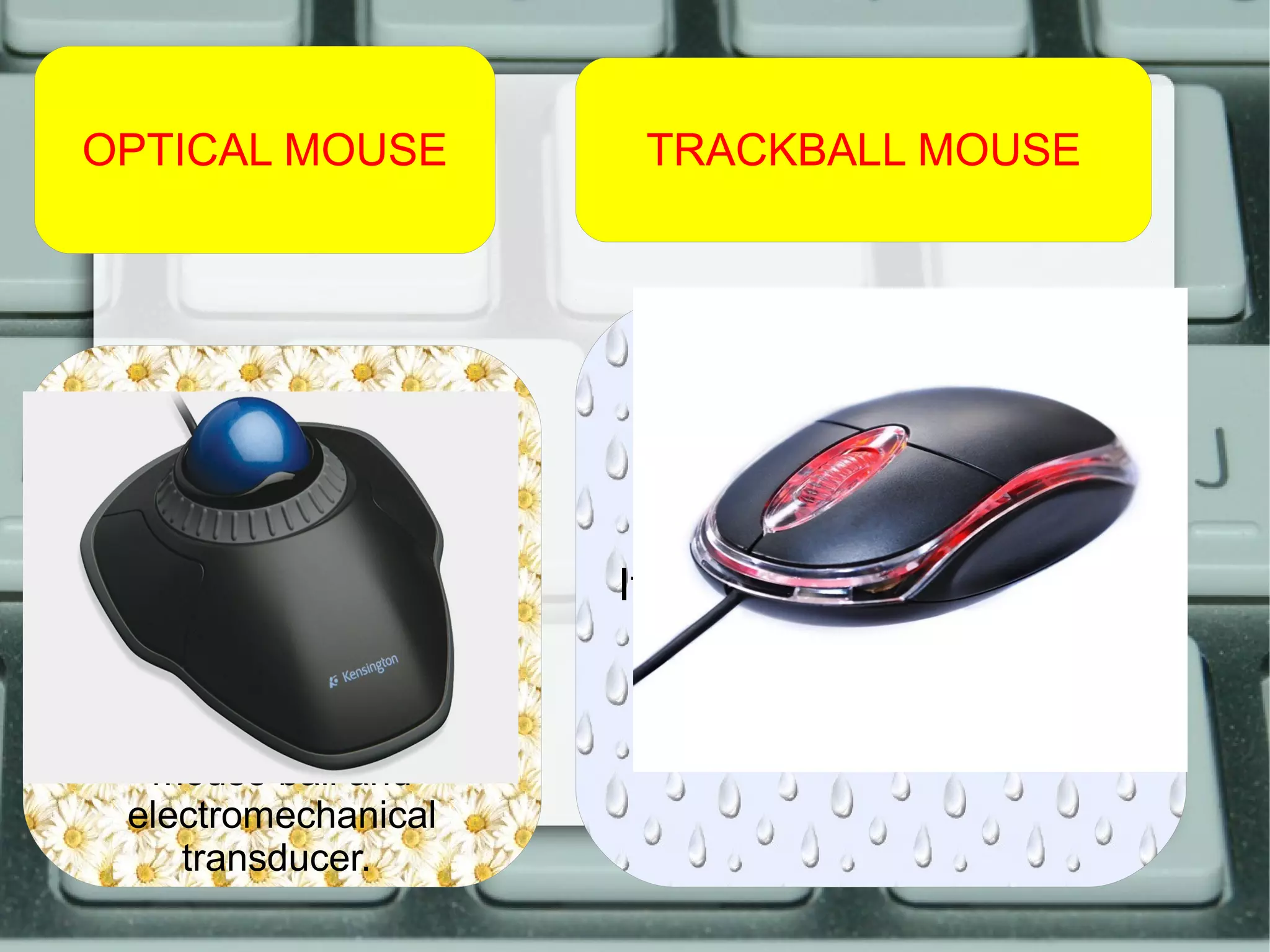 OPTICAL MOUSE TRACKBALL MOUSE
An optical mouse is an
computer pointing device
that uses a light-emitting
diode an optical sensor,
and digital signal
processing ( DSP).
This mouse doesn’t have
mouse ball and
electromechanical
transducer.
A trackball mouse is a
pointing device.
It consists of a ball held by
a socket containing
sensors to detect a
rotation of the ball.
 
