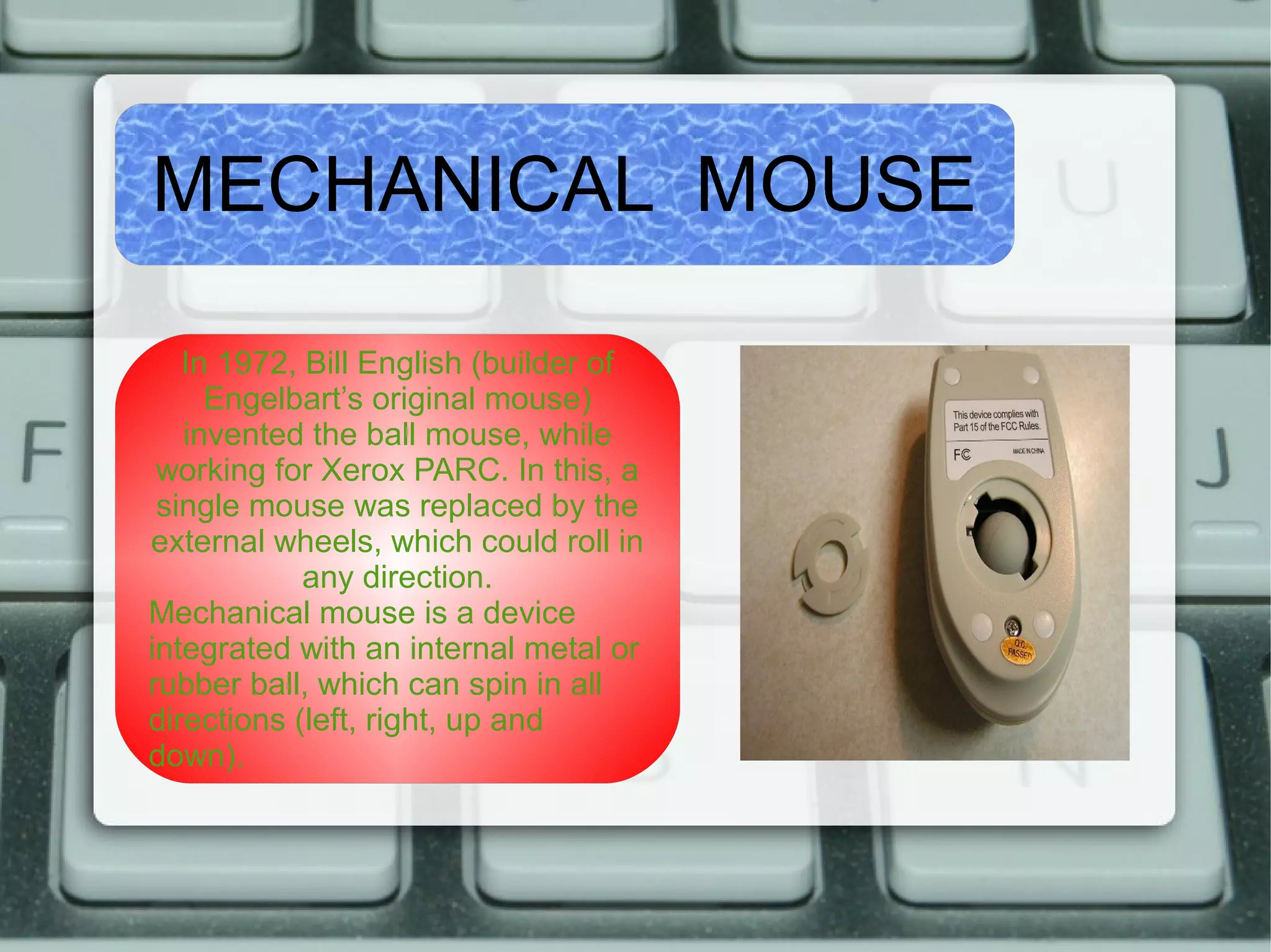 MECHANICAL MOUSE
In 1972, Bill English (builder of
Engelbart’s original mouse)
invented the ball mouse, while
working for Xerox PARC. In this, a
single mouse was replaced by the
external wheels, which could roll in
any direction.
Mechanical mouse is a device
integrated with an internal metal or
rubber ball, which can spin in all
directions (left, right, up and
down).
 