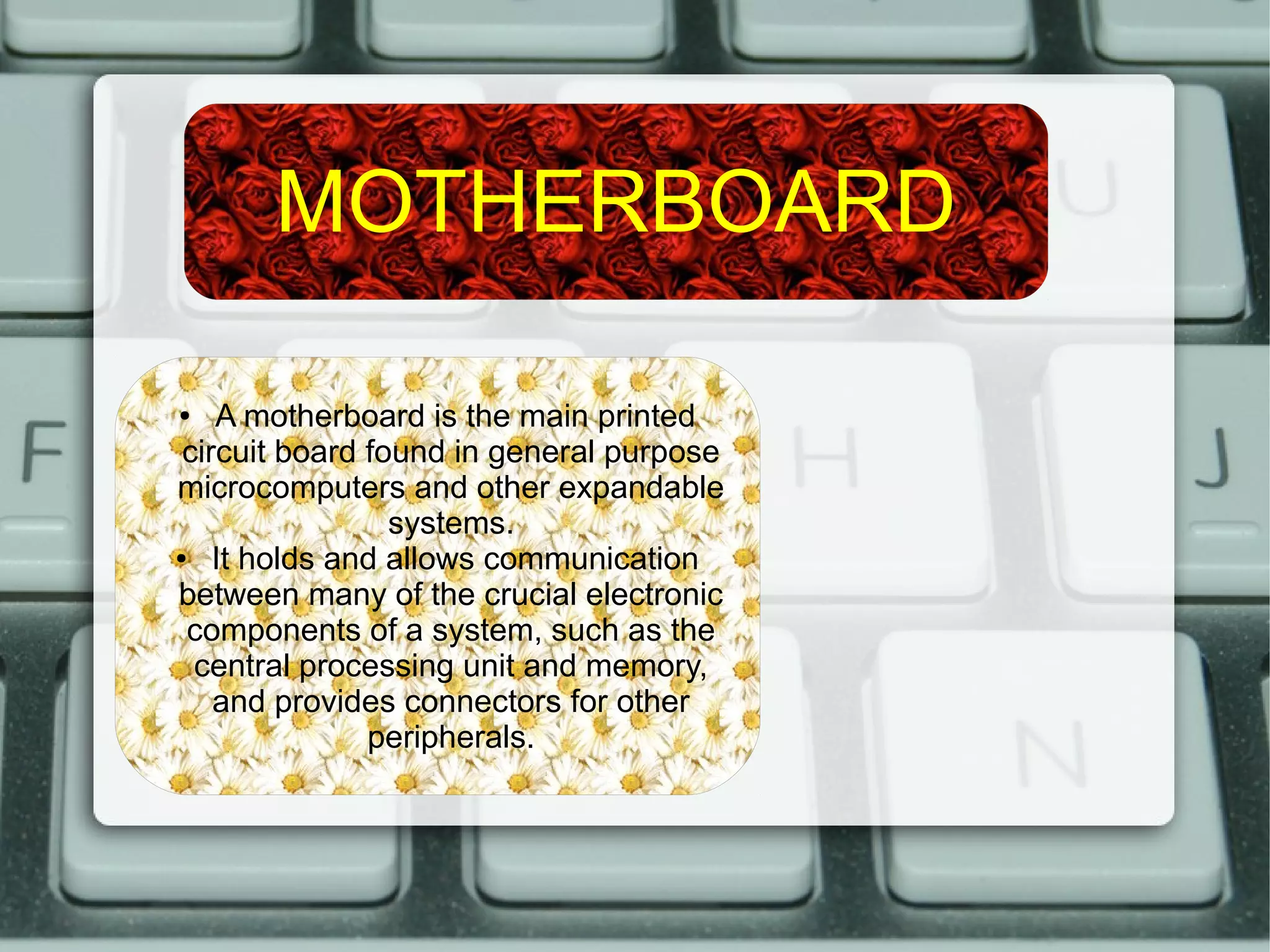 MOTHERBOARD
● A motherboard is the main printed
circuit board found in general purpose
microcomputers and other expandable
systems.
● It holds and allows communication
between many of the crucial electronic
components of a system, such as the
central processing unit and memory,
and provides connectors for other
peripherals.
 