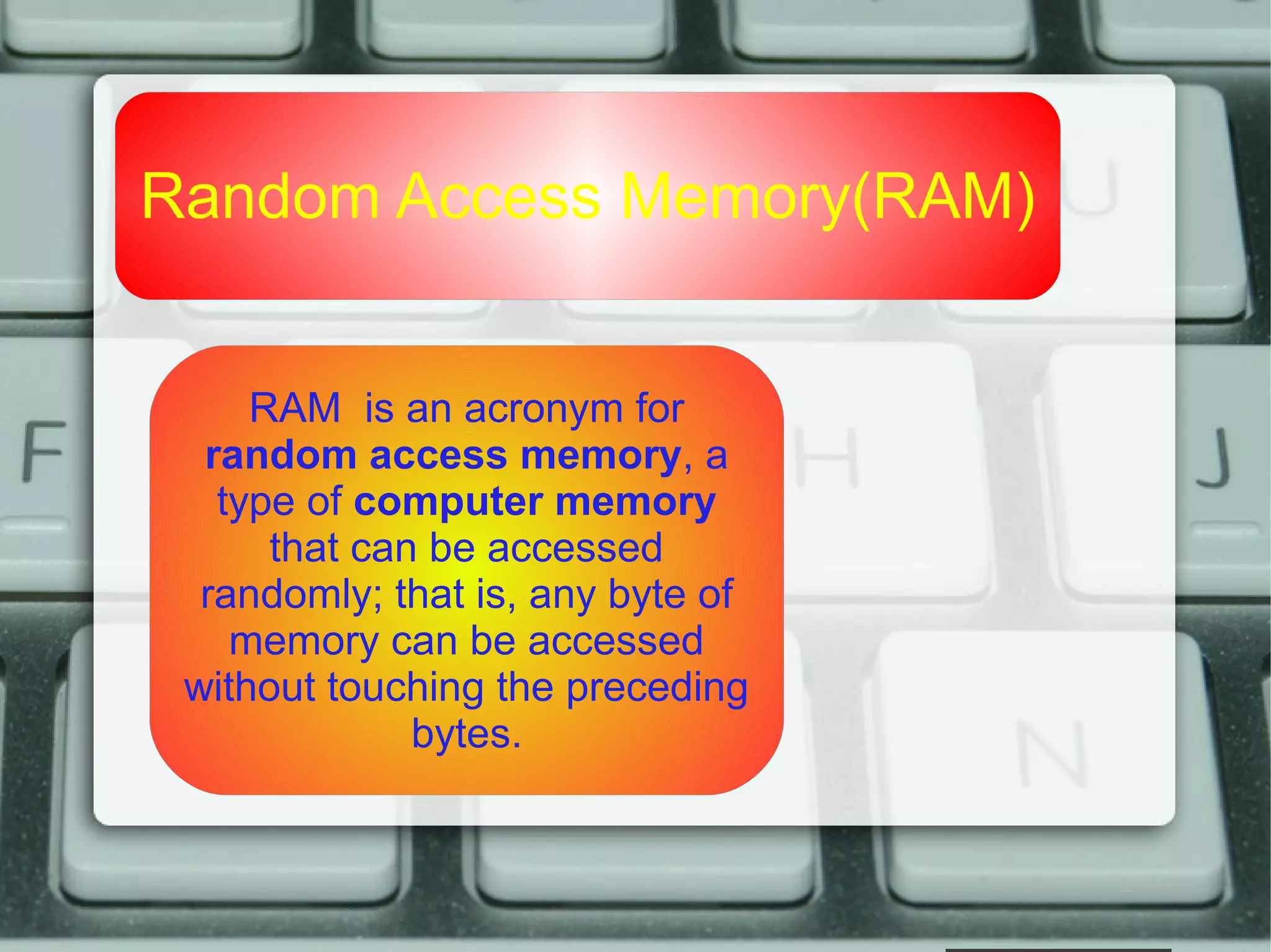Random Access Memory(RAM)
RAM is an acronym for
random access memory, a
type of computer memory
that can be accessed
randomly; that is, any byte of
memory can be accessed
without touching the preceding
bytes.
 