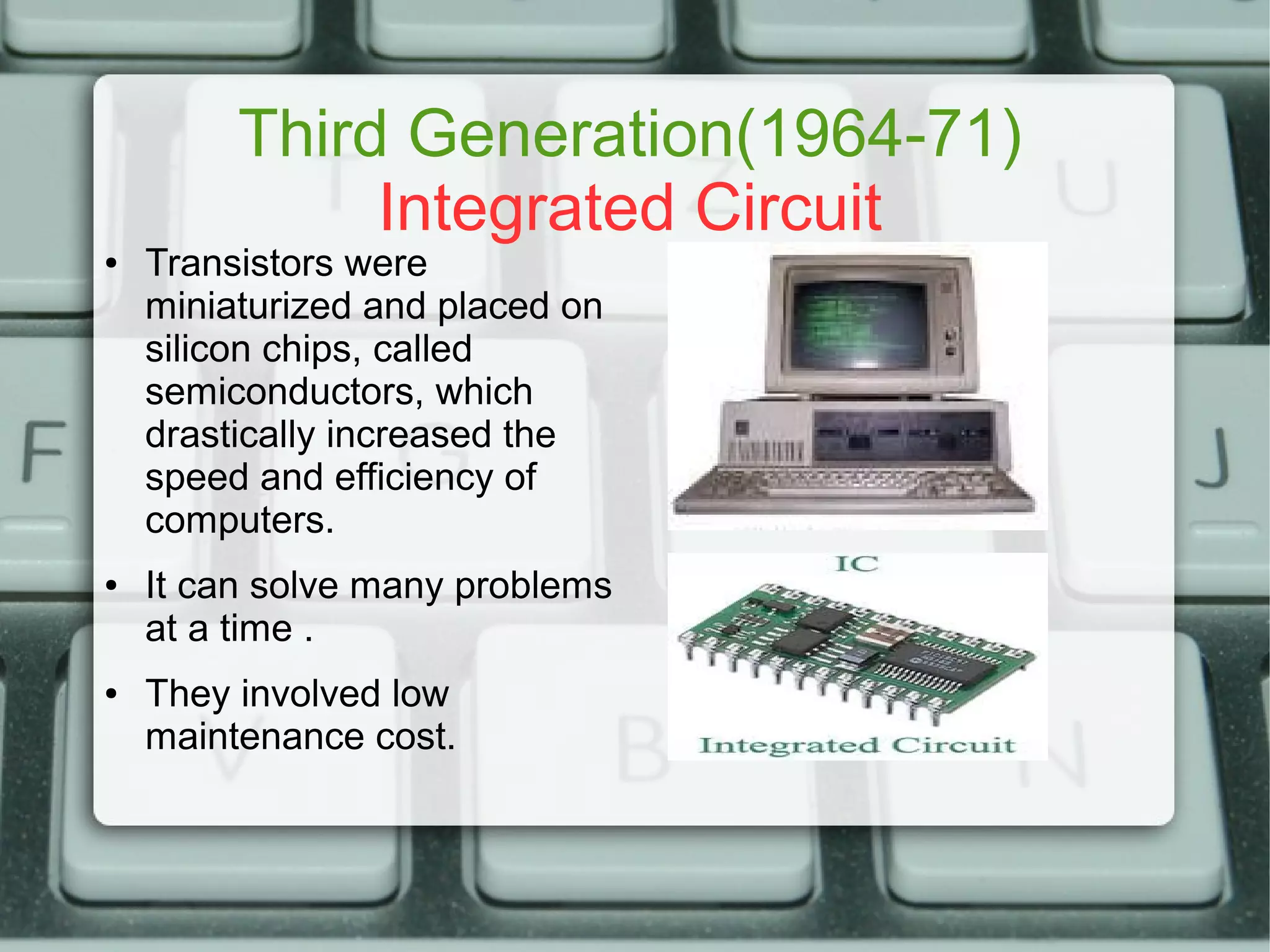 Third Generation(1964-71)
Integrated Circuit
● Transistors were
miniaturized and placed on
silicon chips, called
semiconductors, which
drastically increased the
speed and efficiency of
computers.
● It can solve many problems
at a time .
● They involved low
maintenance cost.
 
