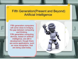Fifth Generation(Present and Beyond)
Artificial Intelligence
Fifth generation computers
will come close to bridging
the gap between computing
and thinking.
Fifth generation computing
devices, based on artificial
intelligence, are still in
development, though there
are some applications, such
as voice recognition, that
are being used today.
Fifth generation computers
will come close to bridging
the gap between computing
and thinking.
Fifth generation computing
devices, based on artificial
intelligence, are still in
development, though there
are some applications, such
as voice recognition, that
are being used today.
 