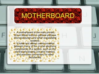MOTHERBOARD
● A motherboard is the main printed
circuit board found in general purpose
microcomputers and other expandable
systems.
● It holds and allows communication
between many of the crucial electronic
components of a system, such as the
central processing unit and memory,
and provides connectors for other
peripherals.
 