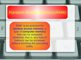 Random Access Memory(RAM)
RAM is an acronym for
random access memory, a
type of computer memory
that can be accessed
randomly; that is, any byte of
memory can be accessed
without touching the preceding
bytes.
 