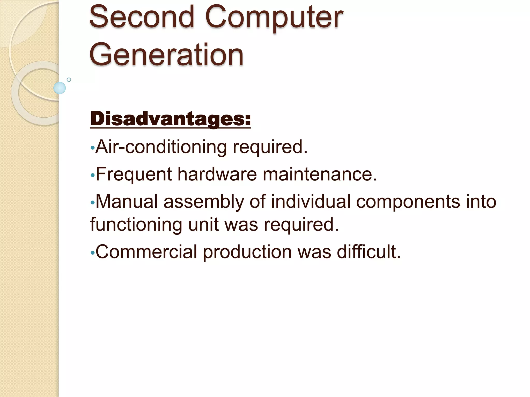 Second Computer
Generation
Disadvantages:
•Air-conditioning required.
•Frequent hardware maintenance.
•Manual assembly of individual components into
functioning unit was required.
•Commercial production was difficult.
 