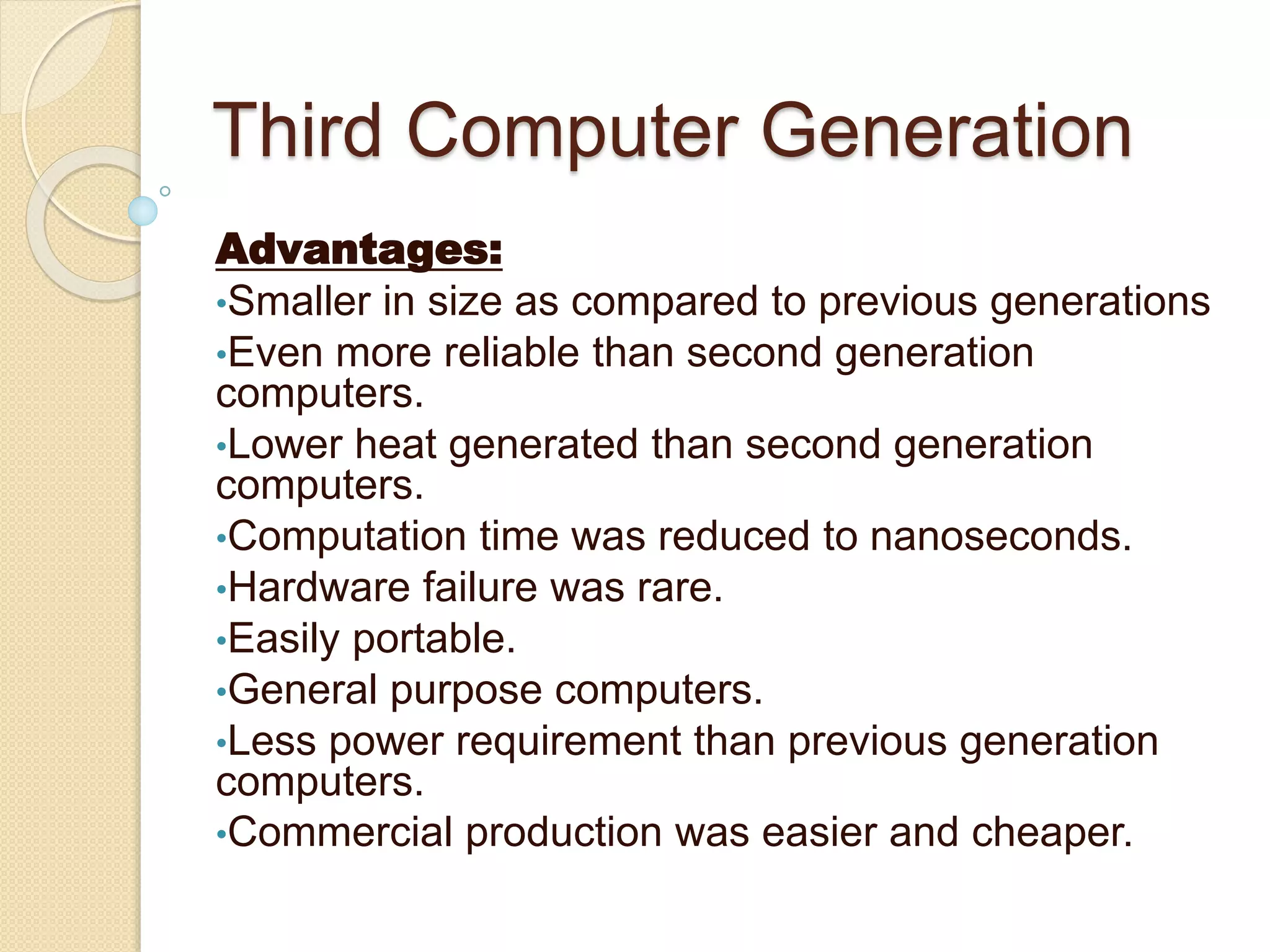Third Computer Generation
Advantages:
•Smaller in size as compared to previous generations
•Even more reliable than second generation
computers.
•Lower heat generated than second generation
computers.
•Computation time was reduced to nanoseconds.
•Hardware failure was rare.
•Easily portable.
•General purpose computers.
•Less power requirement than previous generation
computers.
•Commercial production was easier and cheaper.
 