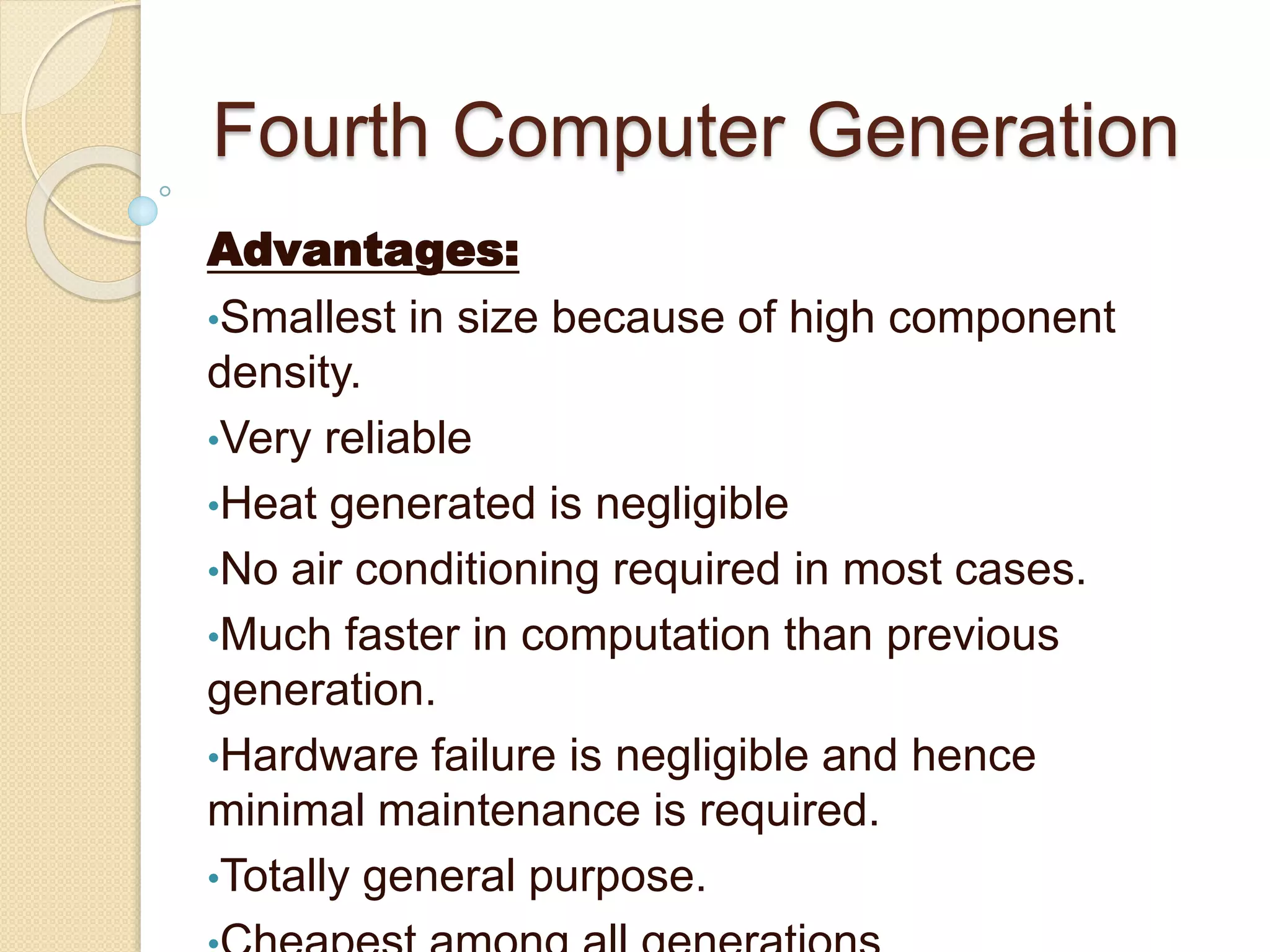 Fourth Computer Generation
Advantages:
•Smallest in size because of high component
density.
•Very reliable
•Heat generated is negligible
•No air conditioning required in most cases.
•Much faster in computation than previous
generation.
•Hardware failure is negligible and hence
minimal maintenance is required.
•Totally general purpose.
 