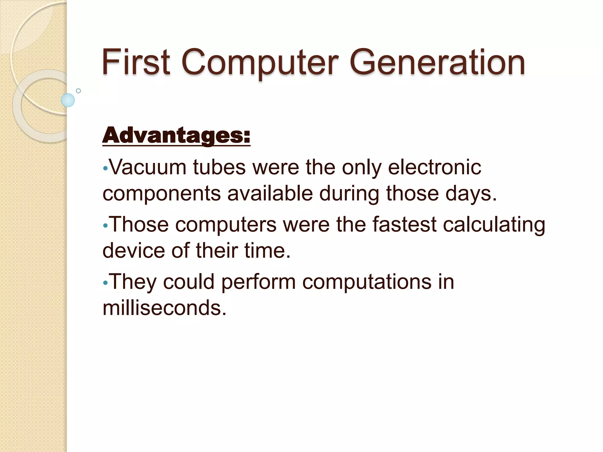 First Computer Generation
Advantages:
•Vacuum tubes were the only electronic
components available during those days.
•Those computers were the fastest calculating
device of their time.
•They could perform computations in
milliseconds.
 