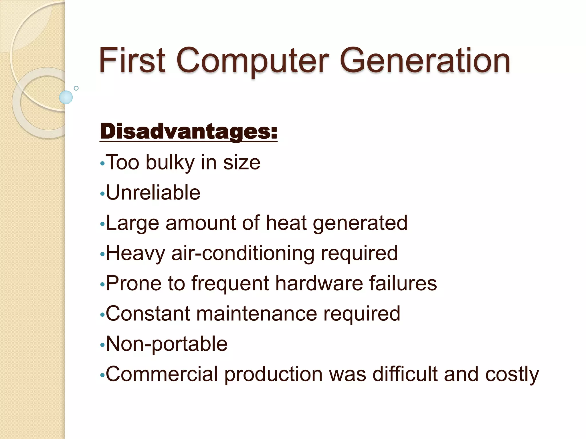 First Computer Generation
Disadvantages:
•Too bulky in size
•Unreliable
•Large amount of heat generated
•Heavy air-conditioning required
•Prone to frequent hardware failures
•Constant maintenance required
•Non-portable
•Commercial production was difficult and costly
 