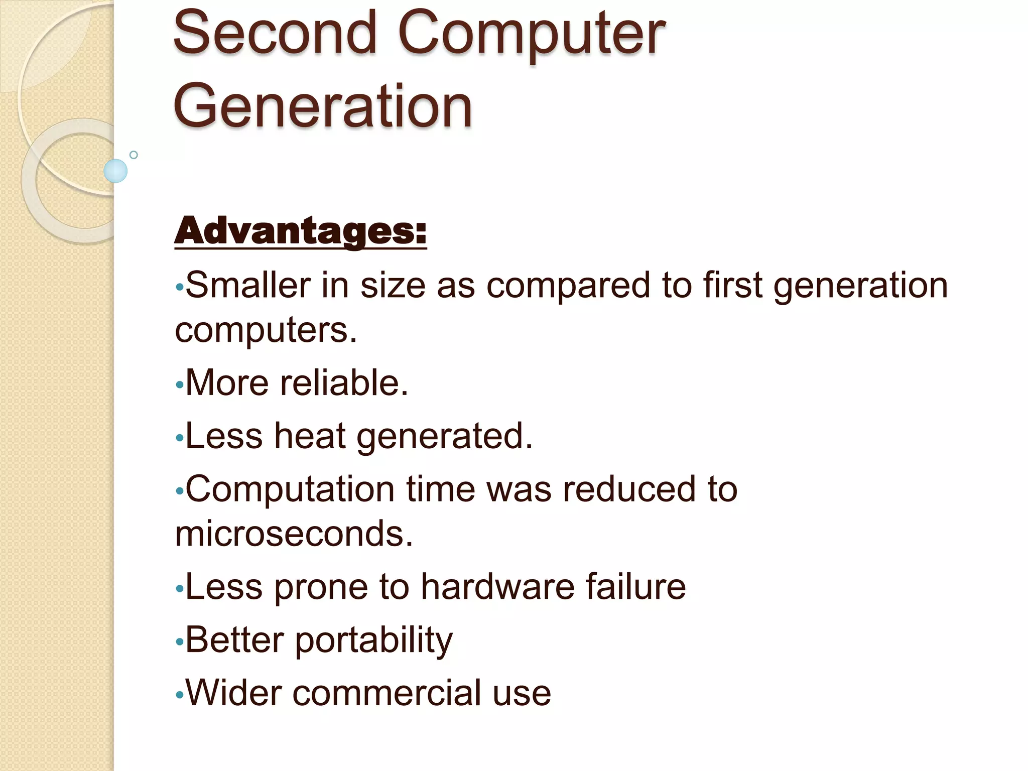 Second Computer
Generation
Advantages:
•Smaller in size as compared to first generation
computers.
•More reliable.
•Less heat generated.
•Computation time was reduced to
microseconds.
•Less prone to hardware failure
•Better portability
•Wider commercial use
 