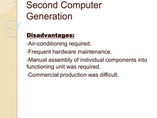 Second Computer
Generation
Disadvantages:
•Air-conditioning required.
•Frequent hardware maintenance.
•Manual assembly of individual components into
functioning unit was required.
•Commercial production was difficult.
 