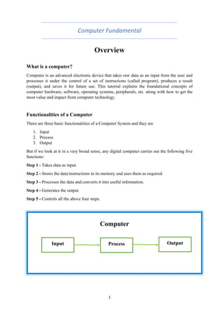1
Computer Fundamental
Overview
What is a computer?
Computer is an advanced electronic device that takes raw data as an input from the user and
processes it under the control of a set of instructions (called program), produces a result
(output), and saves it for future use. This tutorial explains the foundational concepts of
computer hardware, software, operating systems, peripherals, etc. along with how to get the
most value and impact from computer technology.
Functionalities of a Computer
There are three basic functionalities of a Computer System and they are
1. Input
2. Process
3. Output
But if we look at it in a very broad sense, any digital computer carries out the following five
functions:
Step 1 - Takes data as input.
Step 2 - Stores the data/instructions in its memory and uses them as required.
Step 3 - Processes the data and converts it into useful information.
Step 4 - Generates the output.
Step 5 - Controls all the above four steps.
Computer
Input Process Output
 