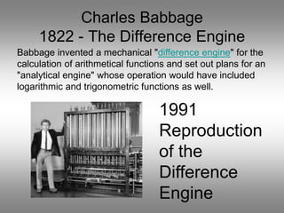 Charles Babbage
1822 - The Difference Engine
1991
Reproduction
of the
Difference
Engine
Babbage invented a mechanical "difference engine" for the
calculation of arithmetical functions and set out plans for an
"analytical engine" whose operation would have included
logarithmic and trigonometric functions as well.
 