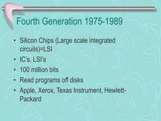 Fourth Generation 1975-1989
• Silicon Chips (Large scale integrated
circuits)=LSI
• IC’s, LSI’s
• 100 million bits
• Read programs off disks
• Apple, Xerox, Texas Instrument, Hewlett-
Packard