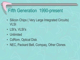 Fifth Generation 1990-present
• Silicon Chips ( Very Large Integrated Circuits)
VLSI
• LSI’s, VLSI’s
• Unlimited
• CdRom, Optical Disk
• NEC, Packard Bell, Compaq, Other Clones