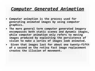 Computer Generated Animation Computer animation is the process used for generating animated images by using computer graphics.  The more general term computer generated imagery encompasses both static scenes and dynamic images, while computer animation only refers to moving images produced by exploiting the persistence of vision to make a series of images look animated. Given that images last for about one twenty-fifth of a second on the retina fast image replacement creates the illusion of movement. 