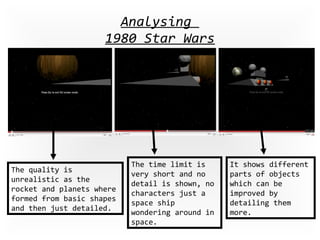 Analysing  1980 Star Wars The quality is unrealistic as the rocket and planets where formed from basic shapes and then just detailed. The time limit is very short and no detail is shown, no characters just a space ship wondering around in space. It shows different parts of objects which can be improved by detailing them more. 