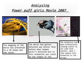 Analysing Power puff girls Movie 2007   The begging of the movie was presented in a 3d shape and had sound. The movie had gotten detailed way better than before when shapes weren't detailed but in this animation you could do any shapes or not. The animation had more transactions sliding scenes to one side form another, what I like amount this animation is the design.   