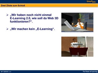 Zwei Zitate zum Schluß „ Wir haben noch nicht einmal  E-Learning 2.0, wie soll da Web 3D funktionieren?“. „ Wir machen kein „E-Learning“.  