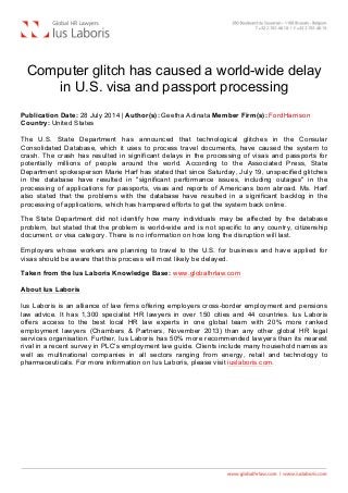  
Computer glitch has caused a world-wide delay
in U.S. visa and passport processing
Publication Date: 28 July 2014 | Author(s): Geetha Adinata Member Firm(s): FordHarrison
Country: United States
The U.S. State Department has announced that technological glitches in the Consular
Consolidated Database, which it uses to process travel documents, have caused the system to
crash. The crash has resulted in significant delays in the processing of visas and passports for
potentially millions of people around the world. According to the Associated Press, State
Department spokesperson Marie Harf has stated that since Saturday, July 19, unspecified glitches
in the database have resulted in "significant performance issues, including outages" in the
processing of applications for passports, visas and reports of Americans born abroad. Ms. Harf
also stated that the problems with the database have resulted in a significant backlog in the
processing of applications, which has hampered efforts to get the system back online.
The State Department did not identify how many individuals may be affected by the database
problem, but stated that the problem is world-wide and is not specific to any country, citizenship
document, or visa category. There is no information on how long the disruption will last.
Employers whose workers are planning to travel to the U.S. for business and have applied for
visas should be aware that this process will most likely be delayed.
Taken from the Ius Laboris Knowledge Base: www.globalhrlaw.com
About Ius Laboris
Ius Laboris is an alliance of law firms offering employers cross-border employment and pensions
law advice. It has 1,300 specialist HR lawyers in over 150 cities and 44 countries. Ius Laboris
offers access to the best local HR law experts in one global team with 20% more ranked
employment lawyers (Chambers & Partners, November 2013) than any other global HR legal
services organisation. Further, Ius Laboris has 50% more recommended lawyers than its nearest
rival in a recent survey in PLC's employment law guide. Clients include many household names as
well as multinational companies in all sectors ranging from energy, retail and technology to
pharmaceuticals. For more information on Ius Laboris, please visit iuslaboris.com.
 