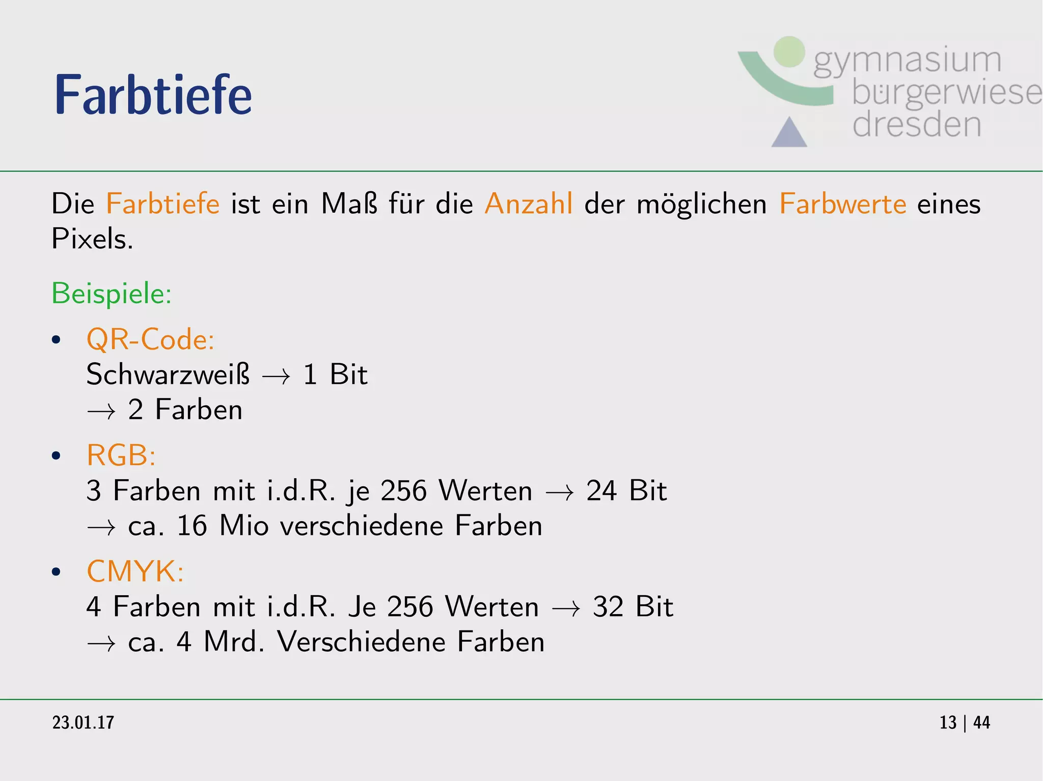 23.01.17 13 | 44
Farbtiefe
Die Farbtiefe ist ein Maß für die Anzahl der möglichen Farbwerte eines
Pixels.
Beispiele:
● QR-Code:
Schwarzweiß → 1 Bit
→ 2 Farben
● RGB:
3 Farben mit i.d.R. je 256 Werten → 24 Bit
→ ca. 16 Mio verschiedene Farben
● CMYK:
4 Farben mit i.d.R. Je 256 Werten → 32 Bit
→ ca. 4 Mrd. Verschiedene Farben
 