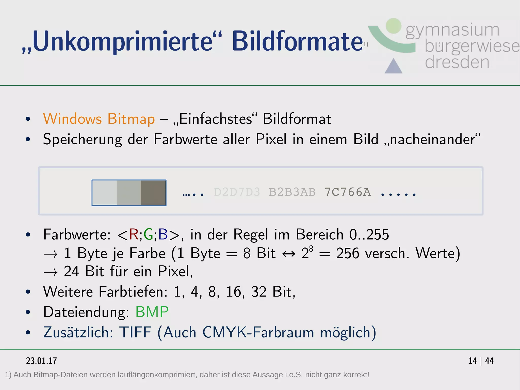 23.01.17 14 | 44
„Unkomprimierte“ Bildformate1)
● Windows Bitmap – „Einfachstes“ Bildformat
● Speicherung der Farbwerte aller Pixel in einem Bild „nacheinander“
● Farbwerte: <R;G;B>, in der Regel im Bereich 0..255
→ 1 Byte je Farbe (1 Byte = 8 Bit ↔ 28
= 256 versch. Werte)
→ 24 Bit für ein Pixel,
● Weitere Farbtiefen: 1, 4, 8, 16, 32 Bit,
● Dateiendung: BMP
● Zusätzlich: TIFF (Auch CMYK-Farbraum möglich)
….. D2D7D3 B2B3AB 7C766A .....
1) Auch Bitmap-Dateien werden lauflängenkomprimiert, daher ist diese Aussage i.e.S. nicht ganz korrekt!
 