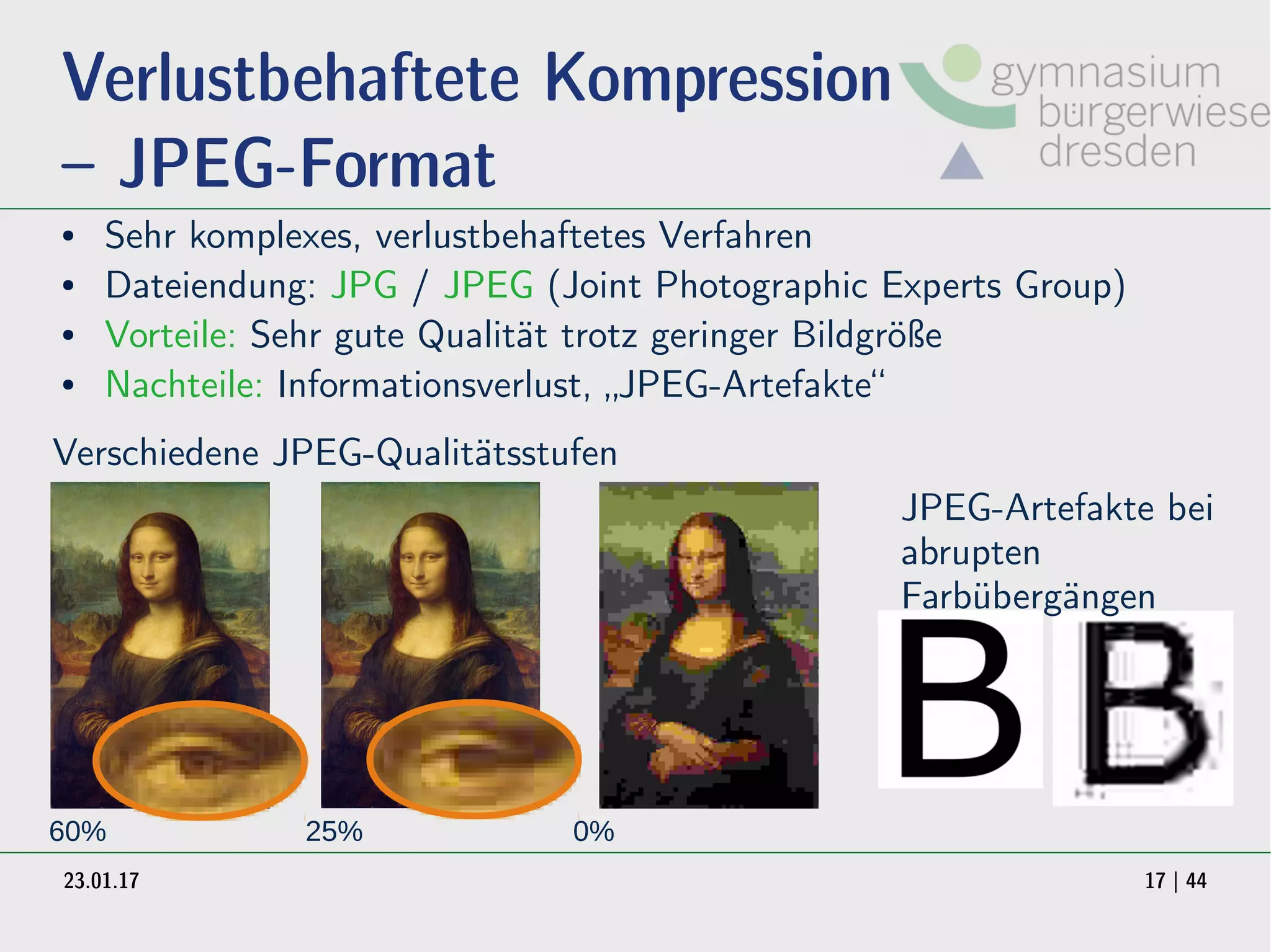 23.01.17 17 | 44
Verlustbehaftete Kompression
– JPEG-Format
● Sehr komplexes, verlustbehaftetes Verfahren
● Dateiendung: JPG / JPEG (Joint Photographic Experts Group)
● Vorteile: Sehr gute Qualität trotz geringer Bildgröße
● Nachteile: Informationsverlust, „JPEG-Artefakte“
60% 25% 0%
Verschiedene JPEG-Qualitätsstufen
JPEG-Artefakte bei
abrupten
Farbübergängen
 
