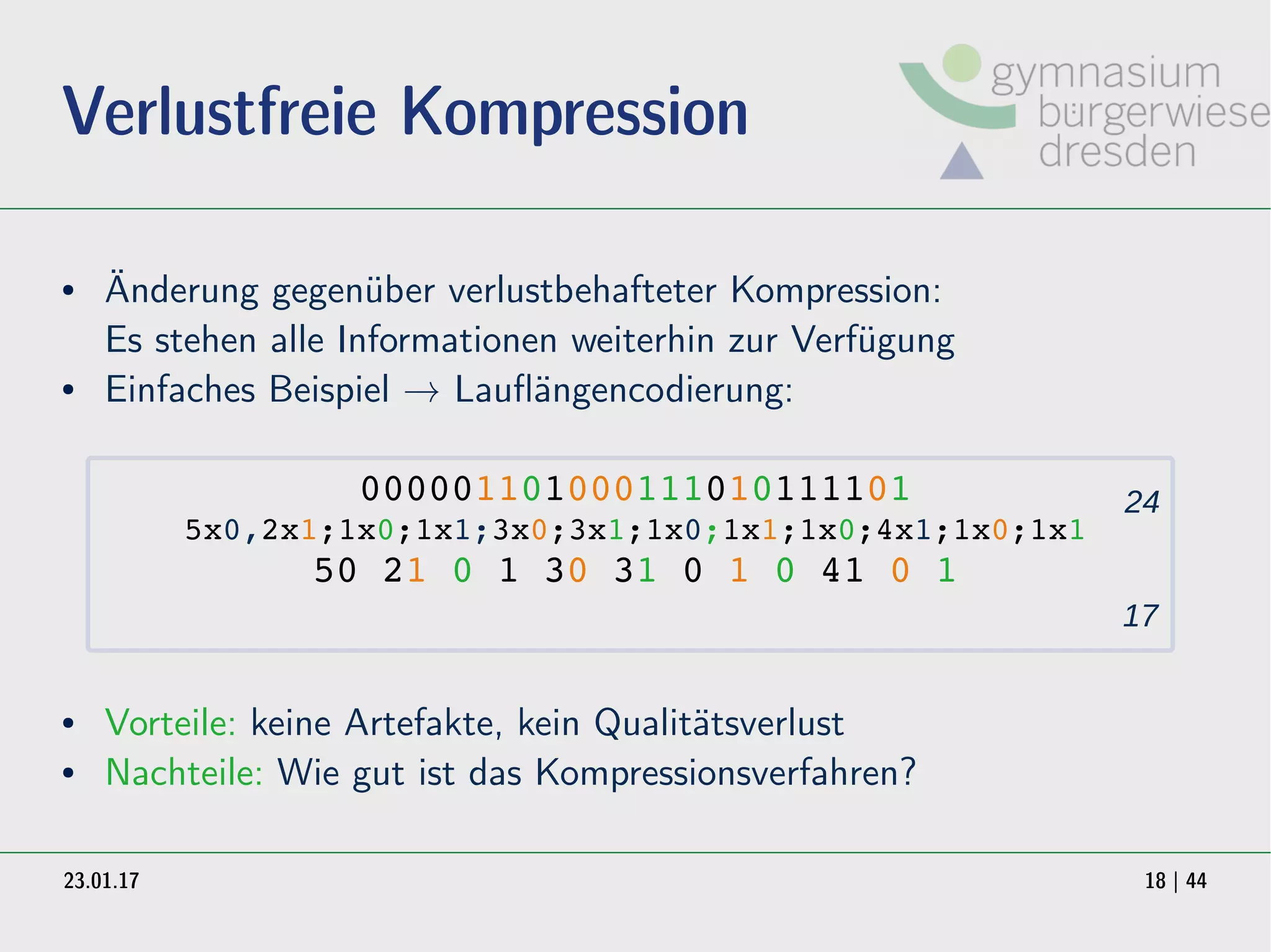 23.01.17 18 | 44
Verlustfreie Kompression
● Änderung gegenüber verlustbehafteter Kompression:
Es stehen alle Informationen weiterhin zur Verfügung
● Einfaches Beispiel → Lauflängencodierung:
000001101000111010111101
5x0,2x1;1x0;1x1;3x0;3x1;1x0;1x1;1x0;4x1;1x0;1x1
50 21 0 1 30 31 0 1 0 41 0 1
● Vorteile: keine Artefakte, kein Qualitätsverlust
● Nachteile: Wie gut ist das Kompressionsverfahren?
24
17
 