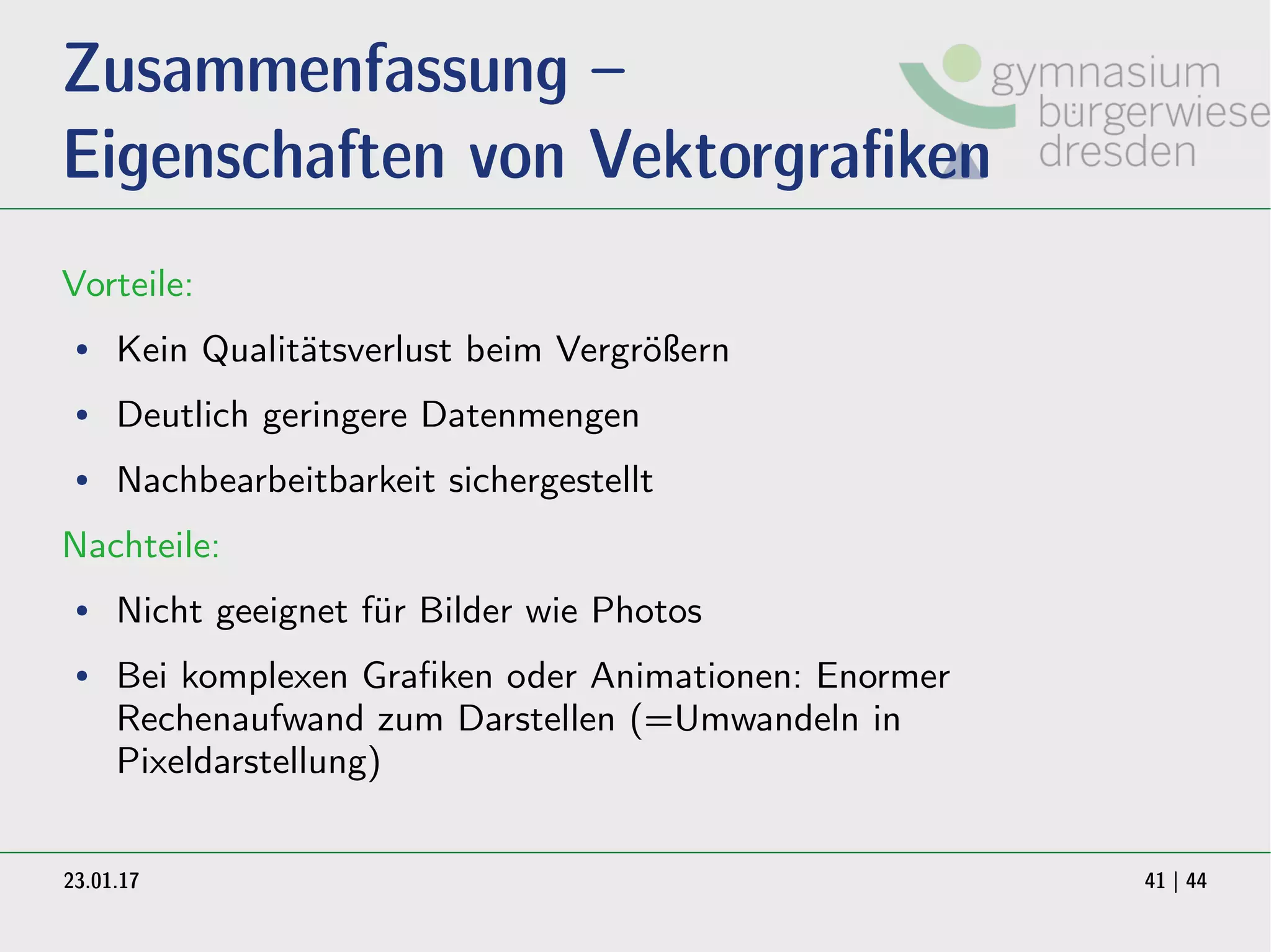 23.01.17 41 | 44
Zusammenfassung –
Eigenschaften von Vektorgrafiken
Vorteile:
● Kein Qualitätsverlust beim Vergrößern
● Deutlich geringere Datenmengen
● Nachbearbeitbarkeit sichergestellt
Nachteile:
● Nicht geeignet für Bilder wie Photos
● Bei komplexen Grafiken oder Animationen: Enormer
Rechenaufwand zum Darstellen (=Umwandeln in
Pixeldarstellung)
 
