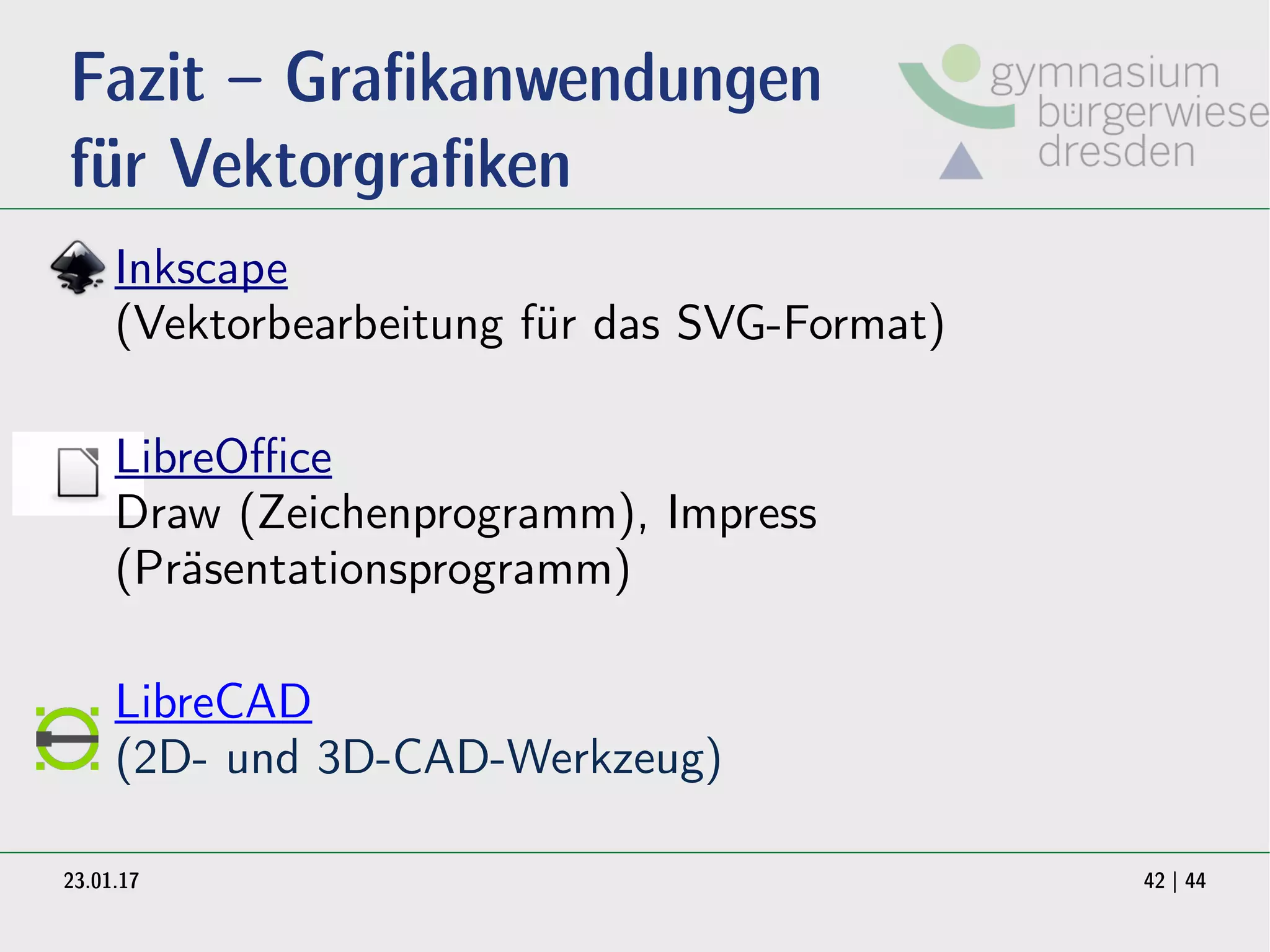 23.01.17 42 | 44
Fazit – Grafikanwendungen
für Vektorgrafiken
Inkscape
(Vektorbearbeitung für das SVG-Format)
LibreOffice
Draw (Zeichenprogramm), Impress
(Präsentationsprogramm)
LibreCAD
(2D- und 3D-CAD-Werkzeug)
 