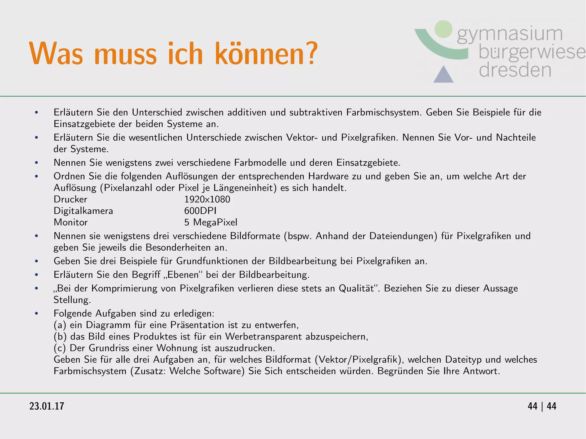 23.01.17 44 | 44
Was muss ich können?
● Erläutern Sie den Unterschied zwischen additiven und subtraktiven Farbmischsystem. Geben Sie Beispiele für die
Einsatzgebiete der beiden Systeme an.
● Erläutern Sie die wesentlichen Unterschiede zwischen Vektor- und Pixelgrafiken. Nennen Sie Vor- und Nachteile
der Systeme.
● Nennen Sie wenigstens zwei verschiedene Farbmodelle und deren Einsatzgebiete.
● Ordnen Sie die folgenden Auflösungen der entsprechenden Hardware zu und geben Sie an, um welche Art der
Auflösung (Pixelanzahl oder Pixel je Längeneinheit) es sich handelt.
Drucker 1920x1080
Digitalkamera 600DPI
Monitor 5 MegaPixel
● Nennen sie wenigstens drei verschiedene Bildformate (bspw. Anhand der Dateiendungen) für Pixelgrafiken und
geben Sie jeweils die Besonderheiten an.
● Geben Sie drei Beispiele für Grundfunktionen der Bildbearbeitung bei Pixelgrafiken an.
● Erläutern Sie den Begriff „Ebenen“ bei der Bildbearbeitung.
● „Bei der Komprimierung von Pixelgrafiken verlieren diese stets an Qualität“. Beziehen Sie zu dieser Aussage
Stellung.
● Folgende Aufgaben sind zu erledigen:
(a) ein Diagramm für eine Präsentation ist zu entwerfen,
(b) das Bild eines Produktes ist für ein Werbetransparent abzuspeichern,
(c) Der Grundriss einer Wohnung ist auszudrucken.
Geben Sie für alle drei Aufgaben an, für welches Bildformat (Vektor/Pixelgrafik), welchen Dateityp und welches
Farbmischsystem (Zusatz: Welche Software) Sie Sich entscheiden würden. Begründen Sie Ihre Antwort.
 