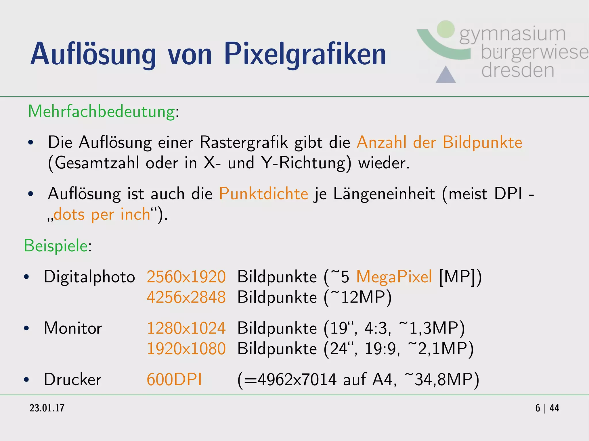 23.01.17 6 | 44
Auflösung von Pixelgrafiken
Mehrfachbedeutung:
● Die Auflösung einer Rastergrafik gibt die Anzahl der Bildpunkte
(Gesamtzahl oder in X- und Y-Richtung) wieder.
● Auflösung ist auch die Punktdichte je Längeneinheit (meist DPI -
„dots per inch“).
Beispiele:
● Digitalphoto 2560x1920 Bildpunkte (~5 MegaPixel [MP])
4256x2848 Bildpunkte (~12MP)
● Monitor 1280x1024 Bildpunkte (19“, 4:3, ~1,3MP)
1920x1080 Bildpunkte (24“, 19:9, ~2,1MP)
● Drucker 600DPI (=4962x7014 auf A4, ~34,8MP)
 
